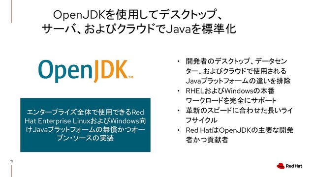 OpenJDKを使用してデスクトップ、
サーバ、およびクラウドでJavaを標準化
• 開発者のデスクトップ、データセン
ター、およびクラウドで使用される
Javaプラットフォームの違いを排除
• RHELおよびWindowsの本番
ワークロードを完全にサポート
• 革新のスピードに合わせた長いライ
フサイクル
• Red HatはOpenJDKの主要な開発
者かつ貢献者
エンタープライズ全体で使用できるRed
Hat Enterprise LinuxおよびWindows向
けJavaプラットフォームの無償かつオー
プン・ソースの実装
21
