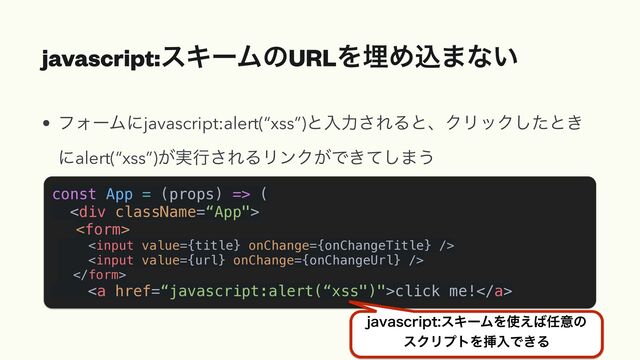 javascript:εΩʔϜͷURLΛຒΊࠐ·ͳ͍
• ϑΥʔϜʹjavascript:alert(“xss”)ͱೖྗ͞ΕΔͱɺΫϦοΫͨ͠ͱ͖
ʹalert(“xss”)͕࣮ߦ͞ΕΔϦϯΫ͕Ͱ͖ͯ͠·͏
const App = (props) => (


<div>














<a href="%E2%80%9Cjavascript:alert(%E2%80%9Cxss%22)%22">click me!</a>


KBWBTDSJQUεΩʔϜΛ࢖͑͹೚ҙͷ
εΫϦϓτΛૠೖͰ͖Δ
</div>