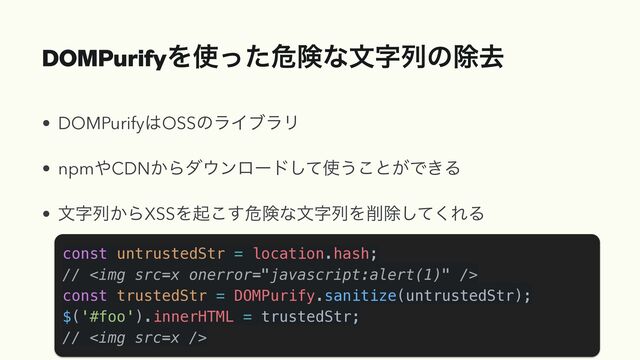 DOMPurifyΛ࢖ͬͨةݥͳจࣈྻͷআڈ
• DOMPurify͸OSSͷϥΠϒϥϦ


• npm΍CDN͔Βμ΢ϯϩʔυͯ͠࢖͏͜ͱ͕Ͱ͖Δ


• จࣈྻ͔ΒXSSΛى͜͢ةݥͳจࣈྻΛ࡟আͯ͘͠ΕΔ
const untrustedStr = location.hash;


// <img src="x">


const trustedStr = DOMPurify.sanitize(untrustedStr);


$('#foo').innerHTML = trustedStr;


// <img src="x">
