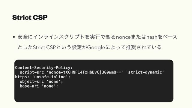 Strict CSP
• ҆શʹΠϯϥΠϯεΫϦϓτΛ࣮ߦͰ͖Δnonce·ͨ͸hashΛϕʔε
ͱͨ͠Strict CSPͱ͍͏ઃఆ͕GoogleʹΑͬͯਪ঑͞Ε͍ͯΔ
Content-Security-Policy:


script-src 'nonce-tXCHNF14TxHbBvCj3G0WmQ==' 'strict-dynamic'
https: 'unsafe-inline';


object-src 'none';


base-uri 'none';



