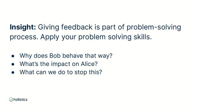 Insight: Giving feedback is part of problem-solving
process. Apply your problem solving skills.
● Why does Bob behave that way?
● What’s the impact on Alice?
● What can we do to stop this?
