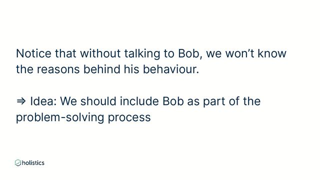 Notice that without talking to Bob, we won’t know
the reasons behind his behaviour.
⇒ Idea: We should include Bob as part of the
problem-solving process
