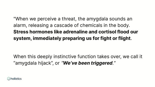 "When we perceive a threat, the amygdala sounds an
alarm, releasing a cascade of chemicals in the body.
Stress hormones like adrenaline and cortisol flood our
system, immediately preparing us for fight or flight.
When this deeply instinctive function takes over, we call it
“amygdala hijack”, or “We’ve been triggered.”
