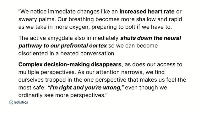 “We notice immediate changes like an increased heart rate or
sweaty palms. Our breathing becomes more shallow and rapid
as we take in more oxygen, preparing to bolt if we have to.
The active amygdala also immediately shuts down the neural
pathway to our prefrontal cortex so we can become
disoriented in a heated conversation.
Complex decision-making disappears, as does our access to
multiple perspectives. As our attention narrows, we find
ourselves trapped in the one perspective that makes us feel the
most safe: “I’m right and you’re wrong,” even though we
ordinarily see more perspectives.”
