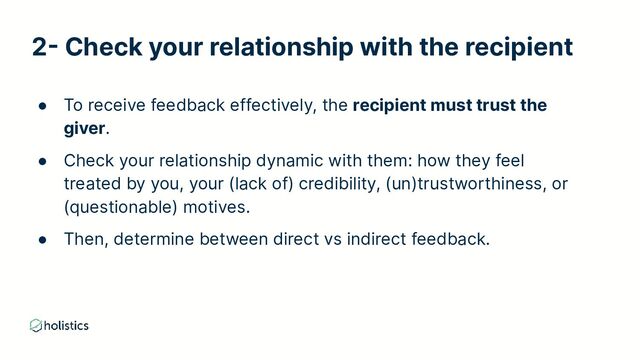 2- Check your relationship with the recipient
● To receive feedback effectively, the recipient must trust the
giver.
● Check your relationship dynamic with them: how they feel
treated by you, your (lack of) credibility, (un)trustworthiness, or
(questionable) motives.
● Then, determine between direct vs indirect feedback.
