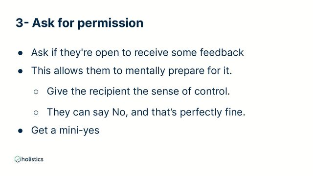 3- Ask for permission
● Ask if they're open to receive some feedback
● This allows them to mentally prepare for it.
○ Give the recipient the sense of control.
○ They can say No, and that’s perfectly fine.
● Get a mini-yes
