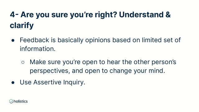 4- Are you sure you’re right? Understand &
clarify
● Feedback is basically opinions based on limited set of
information.
○ Make sure you’re open to hear the other person’s
perspectives, and open to change your mind.
● Use Assertive Inquiry.

