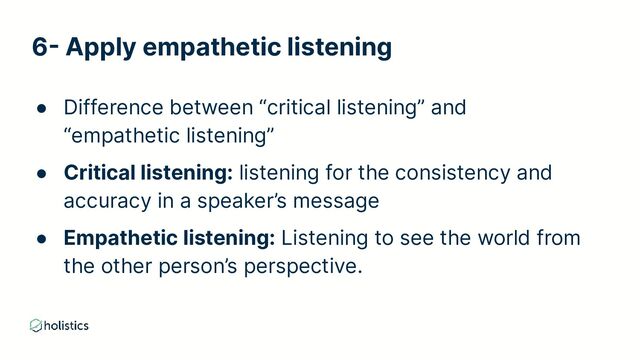 6- Apply empathetic listening
● Difference between “critical listening” and
“empathetic listening”
● Critical listening: listening for the consistency and
accuracy in a speaker’s message
● Empathetic listening: Listening to see the world from
the other person’s perspective.
