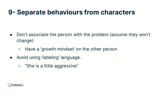 9- Separate behaviours from characters
● Don’t associate the person with the problem (assume they won’t
change)
○ Have a ‘growth mindset’ on the other person
● Avoid using ‘labeling’ language.
○ “She is a little aggressive”
