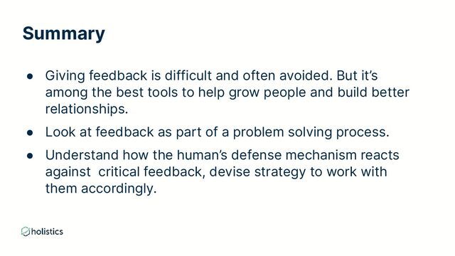 Summary
● Giving feedback is difficult and often avoided. But it’s
among the best tools to help grow people and build better
relationships.
● Look at feedback as part of a problem solving process.
● Understand how the human’s defense mechanism reacts
against critical feedback, devise strategy to work with
them accordingly.
