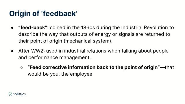 Origin of ‘feedback’
● “feed-back”: coined in the 1860s during the Industrial Revolution to
describe the way that outputs of energy or signals are returned to
their point of origin (mechanical system).
● After WW2: used in industrial relations when talking about people
and performance management.
○ “Feed corrective information back to the point of origin”—that
would be you, the employee
