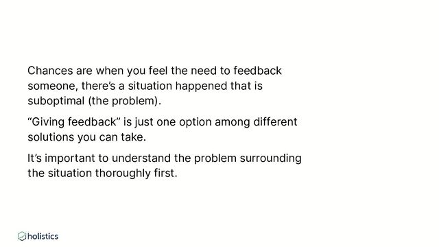 Chances are when you feel the need to feedback
someone, there’s a situation happened that is
suboptimal (the problem).
“Giving feedback” is just one option among different
solutions you can take.
It’s important to understand the problem surrounding
the situation thoroughly first.
