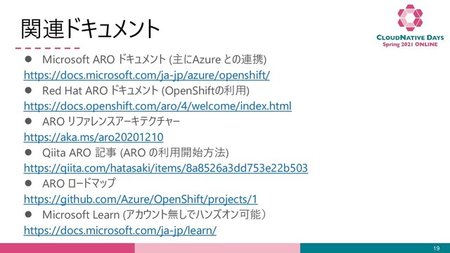 関連ドキュメント
● Microsoft ARO ドキュメント (主にAzure との連携)
https://docs.microsoft.com/ja-jp/azure/openshift/
● Red Hat ARO ドキュメント (OpenShiftの利用)
https://docs.openshift.com/aro/4/welcome/index.html
● ARO リファレンスアーキテクチャー
https://aka.ms/aro20201210
● Qiita ARO 記事 (ARO の利用開始方法)
https://qiita.com/hatasaki/items/8a8526a3dd753e22b503
● ARO ロードマップ
https://github.com/Azure/OpenShift/projects/1
● Microsoft Learn (アカウント無しでハンズオン可能）
https://docs.microsoft.com/ja-jp/learn/
19
