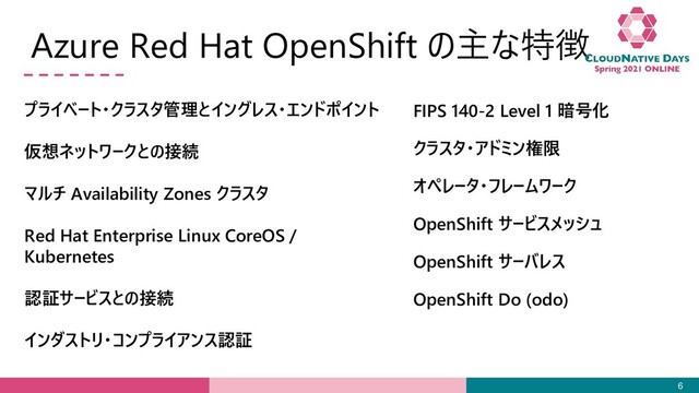 Azure Red Hat OpenShift の主な特徴
6
プライベート・クラスタ管理とイングレス・エンドポイント
仮想ネットワークとの接続
マルチ Availability Zones クラスタ
Red Hat Enterprise Linux CoreOS /
Kubernetes
認証サービスとの接続
インダストリ・コンプライアンス認証
FIPS 140-2 Level 1 暗号化
クラスタ・アドミン権限
オペレータ・フレームワーク
OpenShift サービスメッシュ
OpenShift サーバレス
OpenShift Do (odo)
