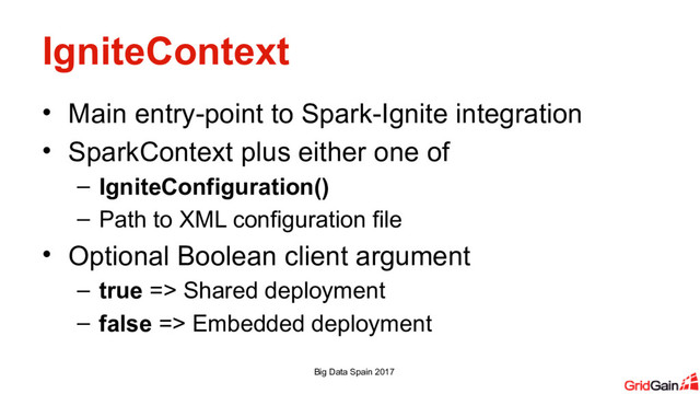 IgniteContext
• Main entry-point to Spark-Ignite integration
• SparkContext plus either one of
– IgniteConfiguration()
– Path to XML configuration file
• Optional Boolean client argument
– true => Shared deployment
– false => Embedded deployment
Big Data Spain 2017
