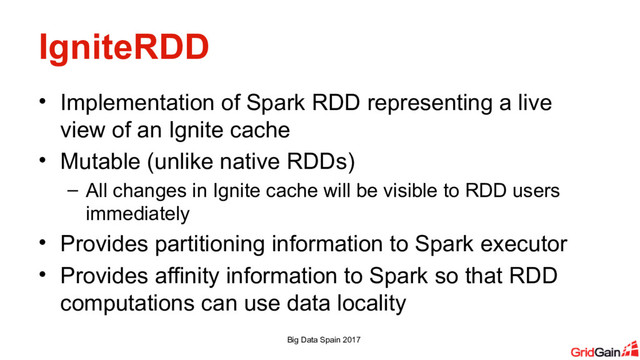 IgniteRDD
• Implementation of Spark RDD representing a live
view of an Ignite cache
• Mutable (unlike native RDDs)
– All changes in Ignite cache will be visible to RDD users
immediately
• Provides partitioning information to Spark executor
• Provides affinity information to Spark so that RDD
computations can use data locality
Big Data Spain 2017

