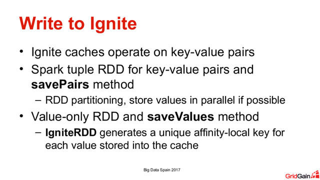Write to Ignite
• Ignite caches operate on key-value pairs
• Spark tuple RDD for key-value pairs and
savePairs method
– RDD partitioning, store values in parallel if possible
• Value-only RDD and saveValues method
– IgniteRDD generates a unique affinity-local key for
each value stored into the cache
Big Data Spain 2017
