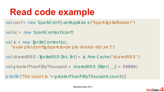 Read code example
Big Data Spain 2017
val conf = new SparkConf
(
)
.
set
AppNam e(
"SparkI
gni
t
eReader")
val sc = new SparkCont
ext
(
conf
)
val i
c = new I
gni
t
eCont
ext
(
sc,
"exam pl
es/
conf
i
g/
spark/
exam pl
e-
shar
ed-
r
dd.
xm l
")
val shar
edRD D : I
gni
t
eRD D [
I
nt
, I
nt
] = i
c.
f
r
om Cache(
"shar
edRD D ")
val gr
eat
erThanFi
f
t
yThousand = shar
edRD D .
f
i
l
t
er(
_.
_2 > 50000)
pri
nt
l
n(
"The count i
s "+ gr
eat
erThanFi
f
t
yThousand.
count
(
)
)
