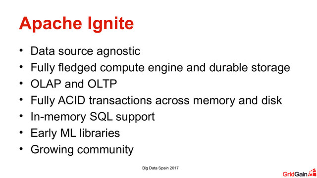 Apache Ignite
• Data source agnostic
• Fully fledged compute engine and durable storage
• OLAP and OLTP
• Fully ACID transactions across memory and disk
• In-memory SQL support
• Early ML libraries
• Growing community
Big Data Spain 2017

