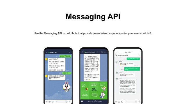 Messaging API
Use the Messaging API to build bots that provide personalized experiences for your users on LINE.
