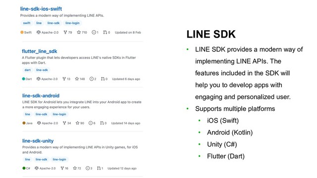 LINE SDK
• LINE SDK provides a modern way of
implementing LINE APIs. The
features included in the SDK will
help you to develop apps with
engaging and personalized user.
• Supports multiple platforms
• iOS (Swift)
• Android (Kotlin)
• Unity (C#)
• Flutter (Dart)
