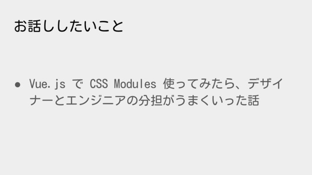 お話ししたいこと
● Vue.js で CSS Modules 使ってみたら、デザイ
ナーとエンジニアの分担がうまくいった話
