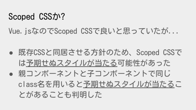 Scoped CSSか?
Vue.jsなのでScoped CSSで良いと思っていたが...
● 既存CSSと同居させる方針のため、Scoped CSSで
は予期せぬスタイルが当たる可能性があった
● 親コンポーネントと子コンポーネントで同じ
class名を用いると予期せぬスタイルが当たるこ
とがあることも判明した
