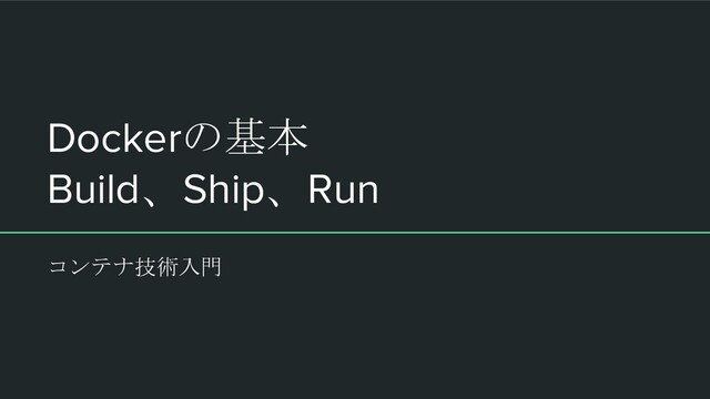Dockerの基本
Build、Ship、Run
コンテナ技術入門
