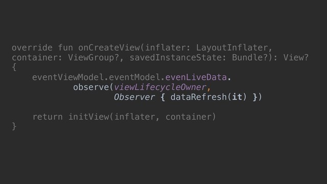 override fun onCreateView(inflater: LayoutInflater,
container: ViewGroup?, savedInstanceState: Bundle?): View?
{
eventViewModel.eventModel.evenLiveData.
observe(viewLifecycleOwner,
Observer { dataRefresh(it) })
return initView(inflater, container)
}

