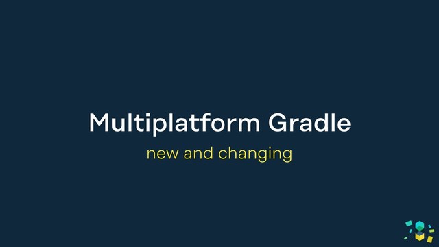 Multiplatform Gradle
new and changing
