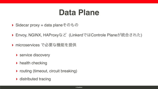 © ChatWork
Data Plane
▸ Sidecar proxy = data planeͦͷ΋ͷ
▸ Envoy, NGINX, HAProxyͳͲ (LinkerdͰ͸Controle Plane͕౷߹͞Εͨ)
▸ microservices ͰඞཁͳػೳΛఏڙ
▸ service discovery
▸ health checking
▸ routing (timeout, circuit breaking)
▸ distributed tracing
