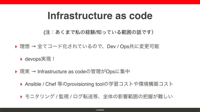 © ChatWork
Infrastructure as code
▸ ཧ૝ → શͯίʔυԽ͞Ε͍ͯΔͷͰɺDev / OpsڞʹมߋՄೳ
▸ devops࣮ݱʂ
▸ ݱ࣮ → Infrastructure as codeͷ؅ཧ͕Opsʹूத
▸ Ansible / Chef ౳ͷprovisioning toolͷֶशίετ΍؀ڥߏஙίετ
▸ ϞχλϦϯά / ؂ࢹ / ϩάసૹ౳ɺશମͷӨڹൣғͷ೺Ѳ͕೉͍͠
(஫ɿ͋͘·Ͱࢲͷܦݧ/஌͍ͬͯΔൣғͷ࿩Ͱ͢ʣ
