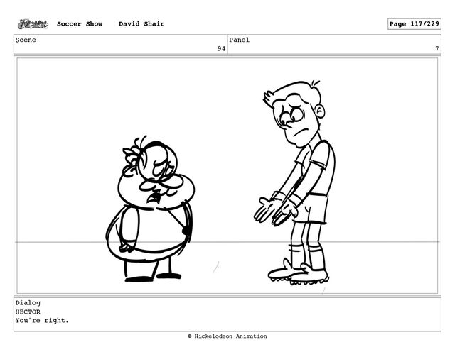 Scene
94
Panel
7
Dialog
HECTOR
You're right.
Soccer Show David Shair Page 117/229
© Nickelodeon Animation
