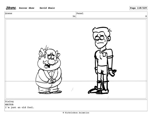 Scene
94
Panel
8
Dialog
HECTOR
I'm just an old fool.
Soccer Show David Shair Page 118/229
© Nickelodeon Animation
