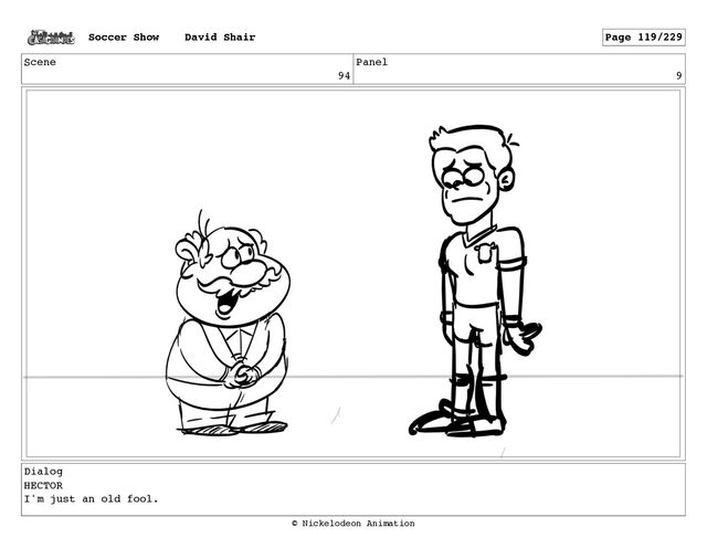 Scene
94
Panel
9
Dialog
HECTOR
I'm just an old fool.
Soccer Show David Shair Page 119/229
© Nickelodeon Animation
