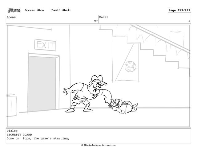 Scene
97
Panel
5
Dialog
SECURITY GUARD
Come on, Pops, the game's starting,
Soccer Show David Shair Page 153/229
© Nickelodeon Animation
