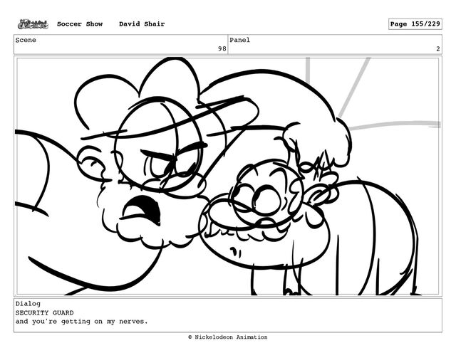 Scene
98
Panel
2
Dialog
SECURITY GUARD
and you're getting on my nerves.
Soccer Show David Shair Page 155/229
© Nickelodeon Animation
