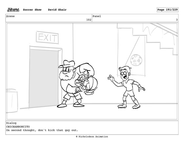 Scene
102
Panel
3
Dialog
CHICHARRONCITO
On second thought, don't kick that guy out.
Soccer Show David Shair Page 191/229
© Nickelodeon Animation
