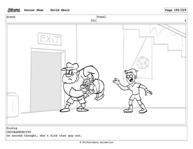 Scene
102
Panel
4
Dialog
CHICHARRONCITO
On second thought, don't kick that guy out.
Soccer Show David Shair Page 192/229
© Nickelodeon Animation
