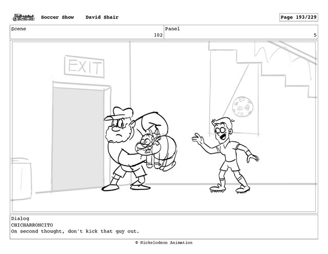 Scene
102
Panel
5
Dialog
CHICHARRONCITO
On second thought, don't kick that guy out.
Soccer Show David Shair Page 193/229
© Nickelodeon Animation

