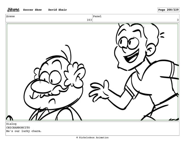 Scene
103
Panel
3
Dialog
CHICHARRONCITO
He's our lucky charm.
Soccer Show David Shair Page 200/229
© Nickelodeon Animation
