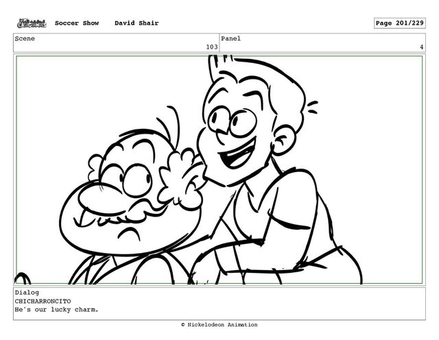 Scene
103
Panel
4
Dialog
CHICHARRONCITO
He's our lucky charm.
Soccer Show David Shair Page 201/229
© Nickelodeon Animation
