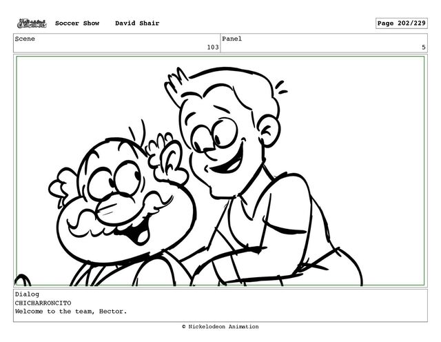 Scene
103
Panel
5
Dialog
CHICHARRONCITO
Welcome to the team, Hector.
Soccer Show David Shair Page 202/229
© Nickelodeon Animation
