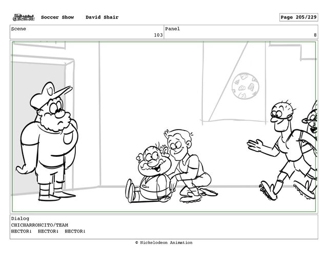 Scene
103
Panel
8
Dialog
CHICHARRONCITO/TEAM
HECTOR! HECTOR! HECTOR!
Soccer Show David Shair Page 205/229
© Nickelodeon Animation
