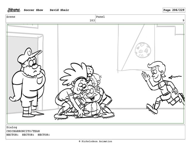 Scene
103
Panel
9
Dialog
CHICHARRONCITO/TEAM
HECTOR! HECTOR! HECTOR!
Soccer Show David Shair Page 206/229
© Nickelodeon Animation
