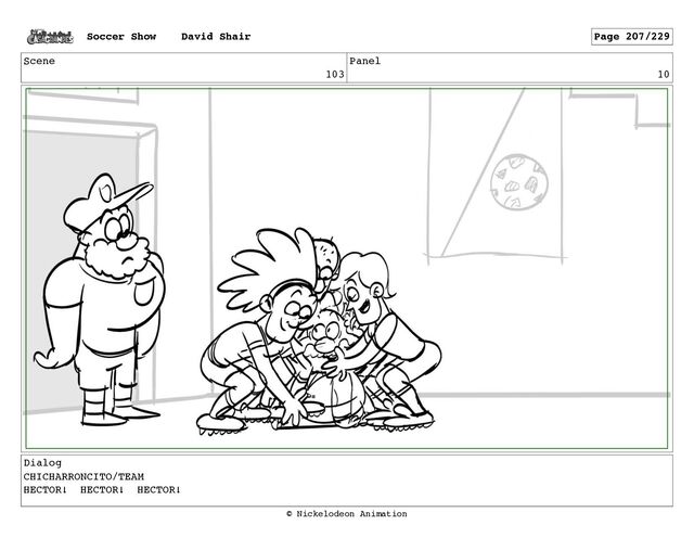 Scene
103
Panel
10
Dialog
CHICHARRONCITO/TEAM
HECTOR! HECTOR! HECTOR!
Soccer Show David Shair Page 207/229
© Nickelodeon Animation
