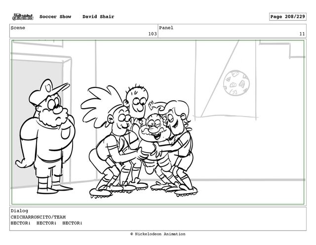 Scene
103
Panel
11
Dialog
CHICHARRONCITO/TEAM
HECTOR! HECTOR! HECTOR!
Soccer Show David Shair Page 208/229
© Nickelodeon Animation
