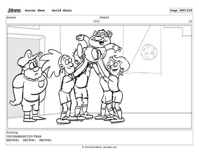 Scene
103
Panel
12
Dialog
CHICHARRONCITO/TEAM
HECTOR! HECTOR! HECTOR!
Soccer Show David Shair Page 209/229
© Nickelodeon Animation
