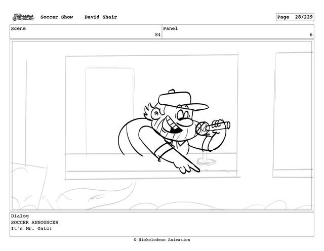 Scene
84
Panel
6
Dialog
SOCCER ANNOUNCER
It's Mr. Gato!
Soccer Show David Shair Page 28/229
© Nickelodeon Animation
