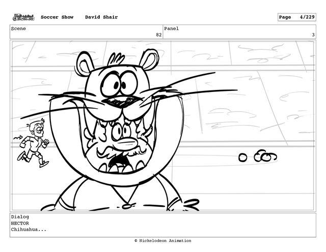 Scene
82
Panel
3
Dialog
HECTOR
Chihuahua...
Soccer Show David Shair Page 4/229
© Nickelodeon Animation
